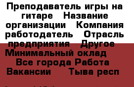 Преподаватель игры на гитаре › Название организации ­ Компания-работодатель › Отрасль предприятия ­ Другое › Минимальный оклад ­ 1 - Все города Работа » Вакансии   . Тыва респ.